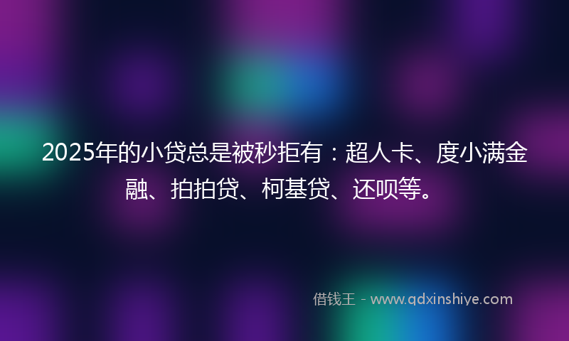 2025年的小贷总是被秒拒有：超人卡、度小满金融、拍拍贷、柯基贷、还呗等。