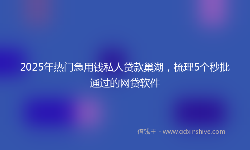 2025年热门急用钱私人贷款巢湖，梳理5个秒批通过的网贷软件