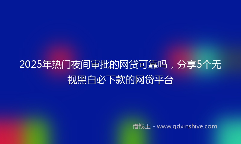 2025年热门夜间审批的网贷可靠吗，分享5个无视黑白必下款的网贷平台