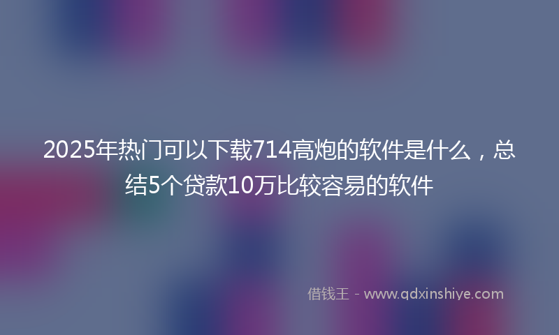 2025年热门可以下载714高炮的软件是什么，总结5个贷款10万比较容易的软件