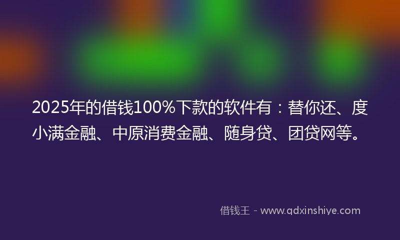 2025年的借钱100%下款的软件有：替你还、度小满金融、中原消费金融、随身贷、团贷网等。