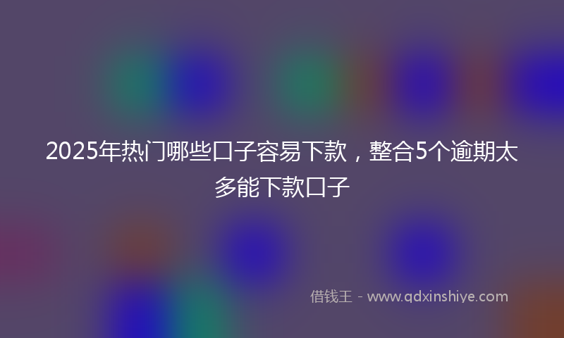 2025年热门哪些口子容易下款，整合5个逾期太多能下款口子