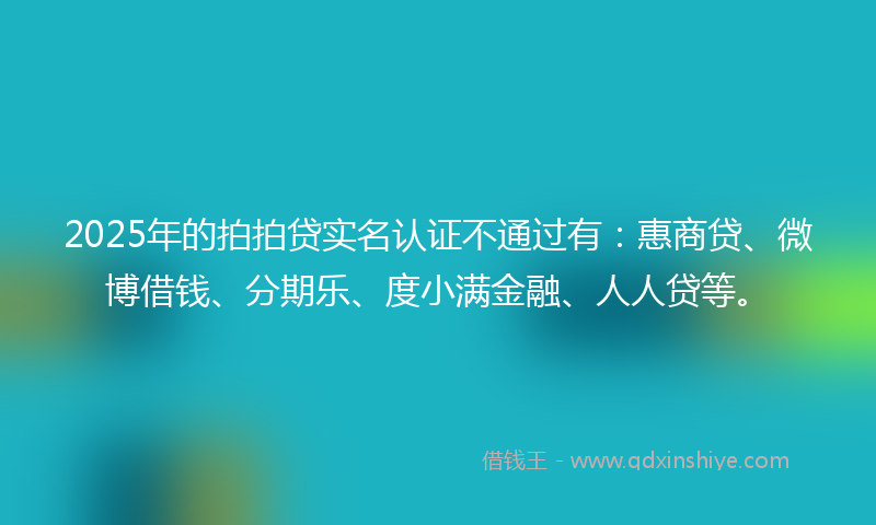 2025年的拍拍贷实名认证不通过有：惠商贷、微博借钱、分期乐、度小满金融、人人贷等。