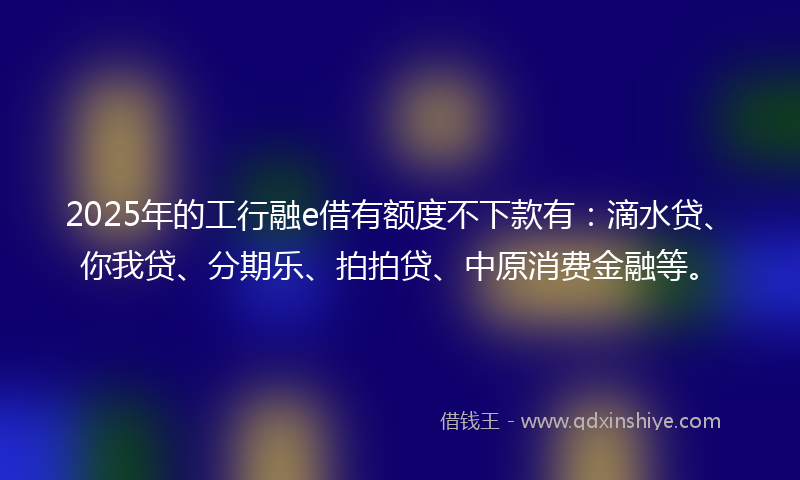 2025年的工行融e借有额度不下款有：滴水贷、你我贷、分期乐、拍拍贷、中原消费金融等。
