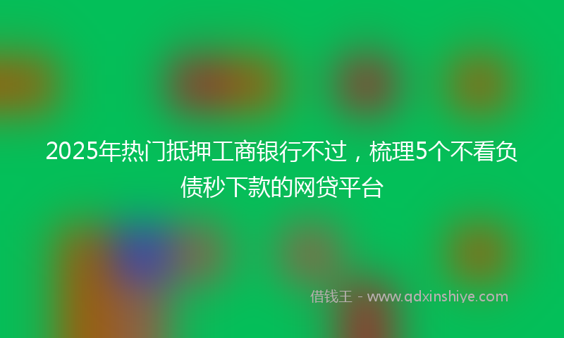 2025年热门抵押工商银行不过，梳理5个不看负债秒下款的网贷平台