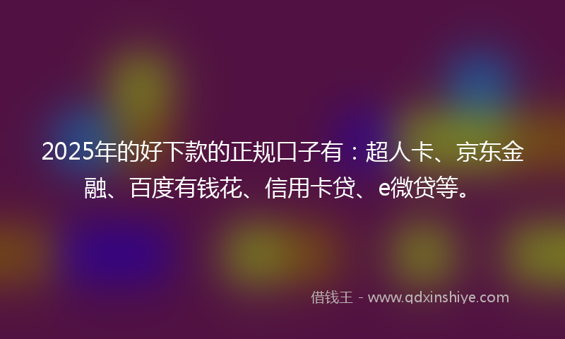 2025年的好下款的正规口子有：超人卡、京东金融、百度有钱花、信用卡贷、e微贷等。