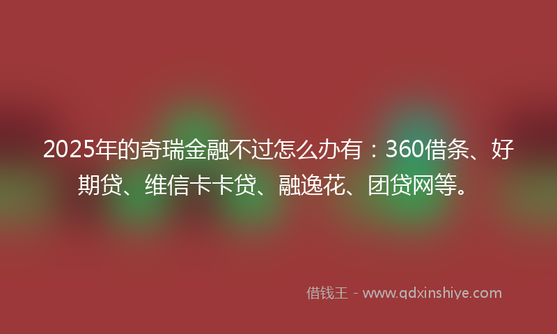 2025年的奇瑞金融不过怎么办有：360借条、好期贷、维信卡卡贷、融逸花、团贷网等。