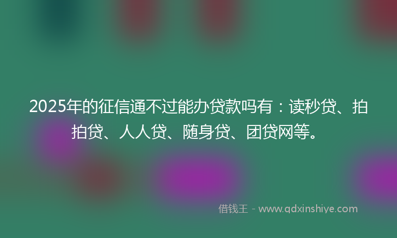 2025年的征信通不过能办贷款吗有：读秒贷、拍拍贷、人人贷、随身贷、团贷网等。