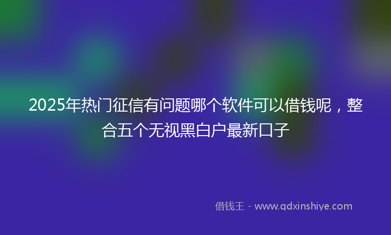 2025年热门征信有问题哪个软件可以借钱呢，整合五个无视黑白户最新口子