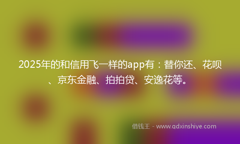 2025年的和信用飞一样的app有：替你还、花呗、京东金融、拍拍贷、安逸花等。