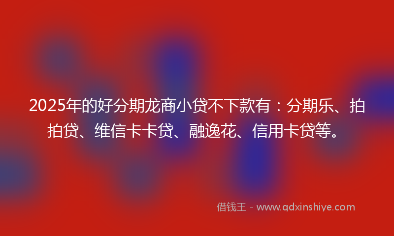 2025年的好分期龙商小贷不下款有：分期乐、拍拍贷、维信卡卡贷、融逸花、信用卡贷等。