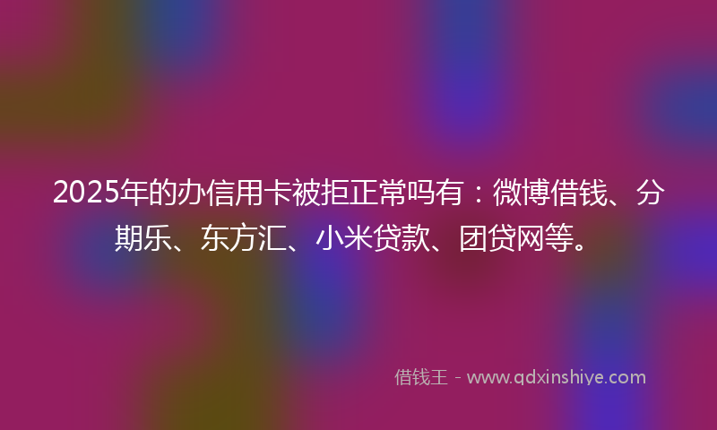 2025年的办信用卡被拒正常吗有：微博借钱、分期乐、东方汇、小米贷款、团贷网等。