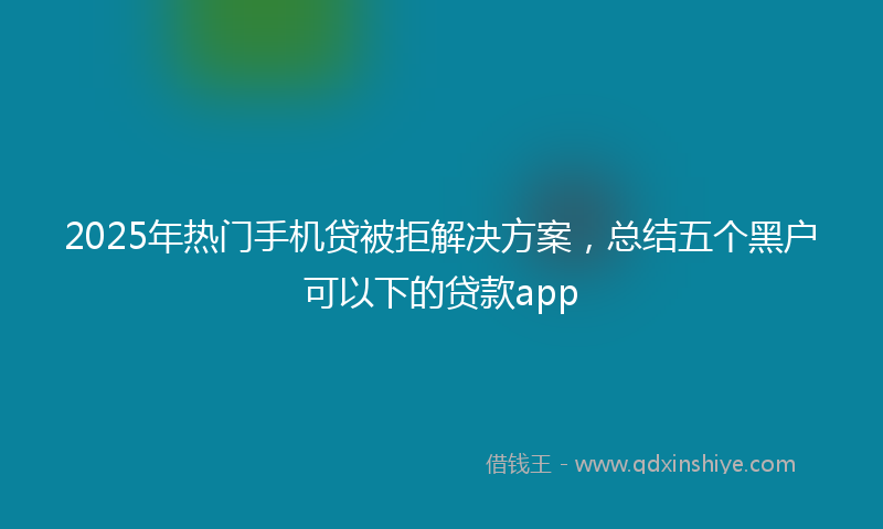 2025年热门手机贷被拒解决方案，总结五个黑户可以下的贷款app