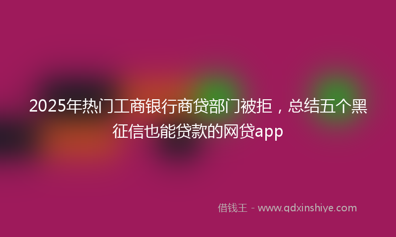 2025年热门工商银行商贷部门被拒，总结五个黑征信也能贷款的网贷app