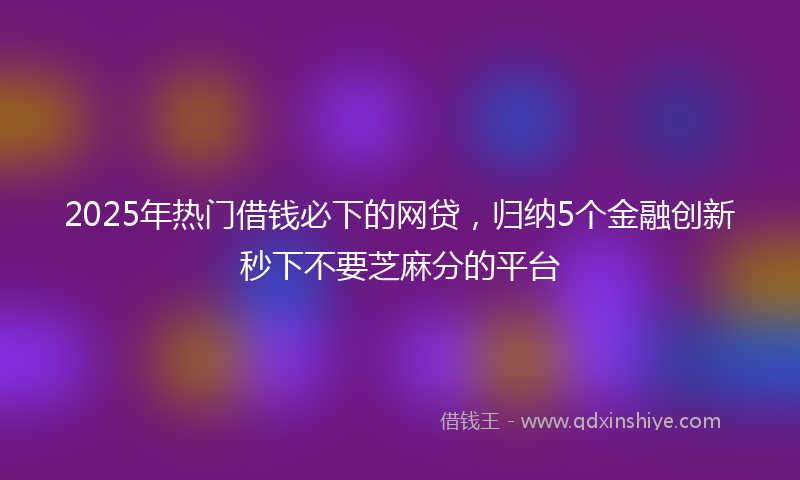 2025年热门借钱必下的网贷，归纳5个金融创新秒下不要芝麻分的平台