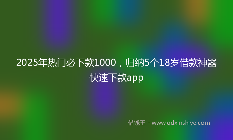 2025年热门必下款1000，归纳5个18岁借款神器快速下款app