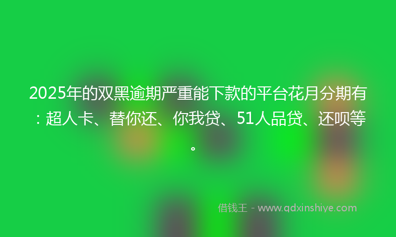 2025年的双黑逾期严重能下款的平台花月分期有：超人卡、替你还、你我贷、51人品贷、还呗等。