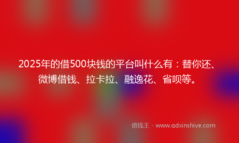 2025年的借500块钱的平台叫什么有：替你还、微博借钱、拉卡拉、融逸花、省呗等。