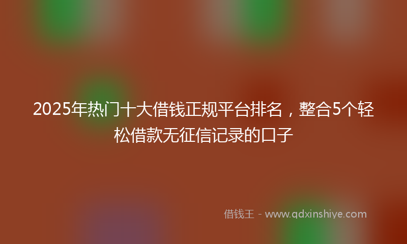 2025年热门十大借钱正规平台排名，整合5个轻松借款无征信记录的口子