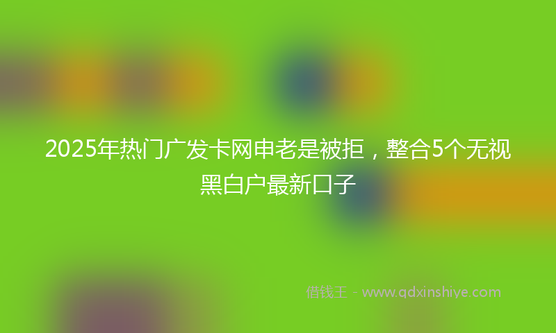 2025年热门广发卡网申老是被拒，整合5个无视黑白户最新口子
