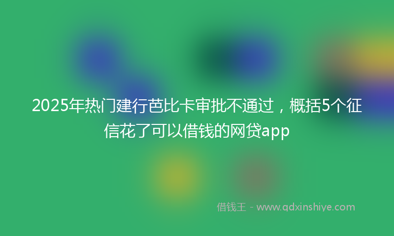 2025年热门建行芭比卡审批不通过，概括5个征信花了可以借钱的网贷app