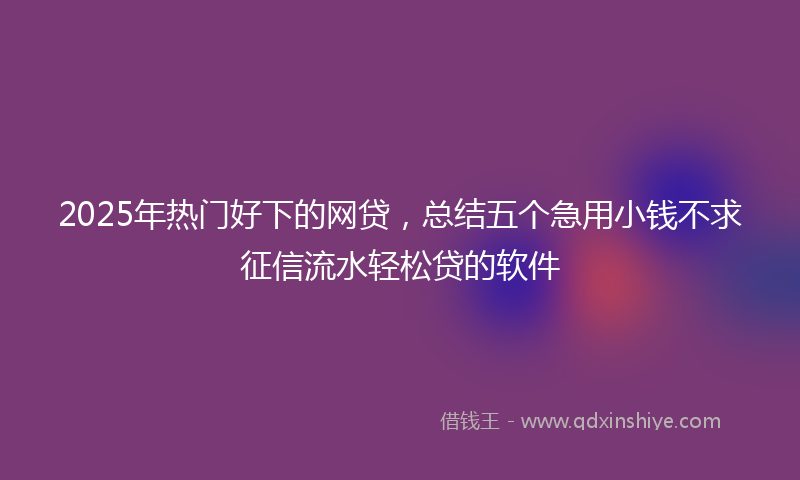 2025年热门好下的网贷，总结五个急用小钱不求征信流水轻松贷的软件