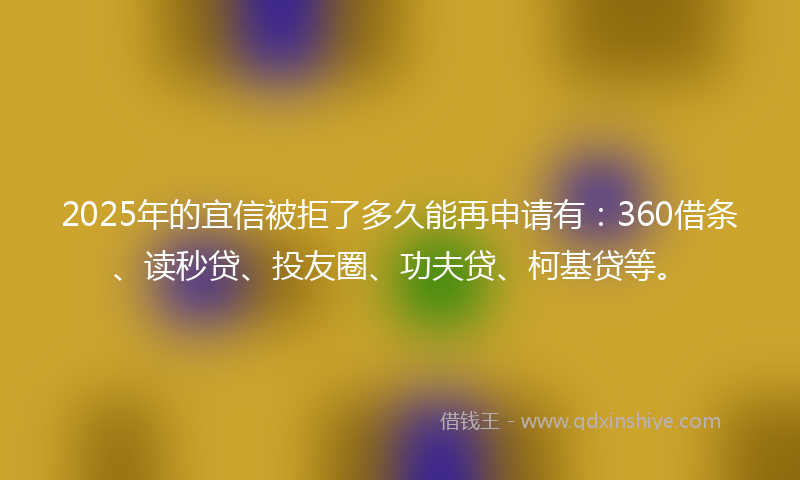 2025年的宜信被拒了多久能再申请有：360借条、读秒贷、投友圈、功夫贷、柯基贷等。