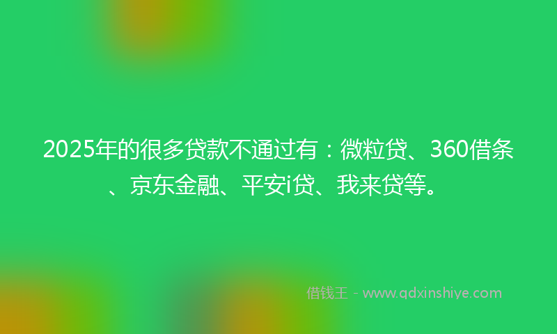 2025年的很多贷款不通过有：微粒贷、360借条、京东金融、平安i贷、我来贷等。