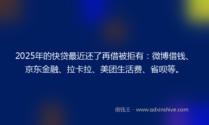 2025年的快贷最近还了再借被拒有：微博借钱、京东金融、拉卡拉、美团生活费、省呗等。