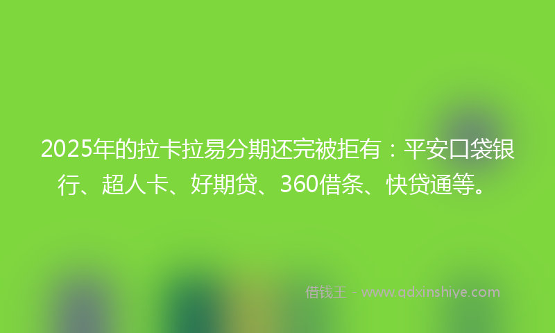 2025年的拉卡拉易分期还完被拒有：平安口袋银行、超人卡、好期贷、360借条、快贷通等。