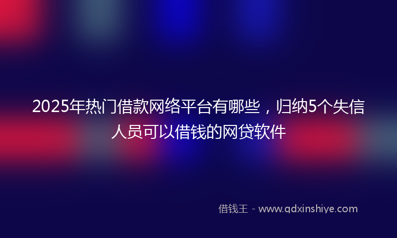 2025年热门借款网络平台有哪些，归纳5个失信人员可以借钱的网贷软件