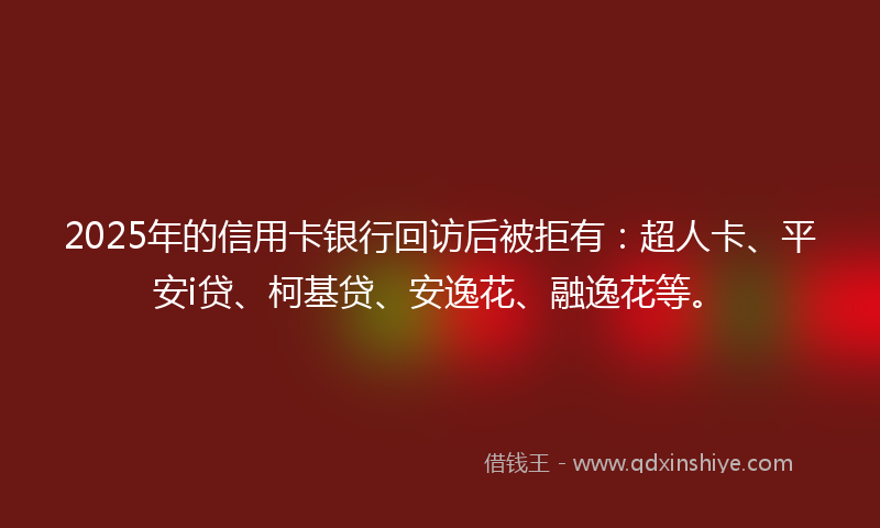 2025年的信用卡银行回访后被拒有：超人卡、平安i贷、柯基贷、安逸花、融逸花等。