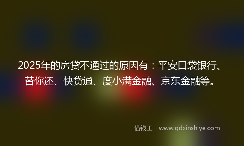 2025年的房贷不通过的原因有：平安口袋银行、替你还、快贷通、度小满金融、京东金融等。