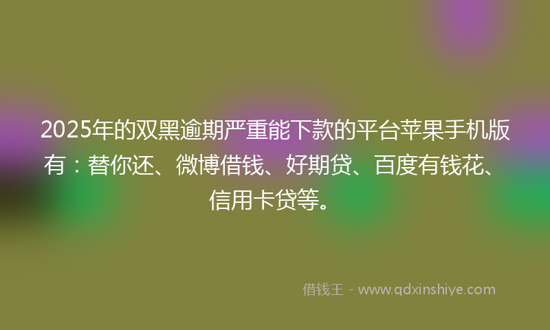 2025年的双黑逾期严重能下款的平台苹果手机版有：替你还、微博借钱、好期贷、百度有钱花、信用卡贷等。