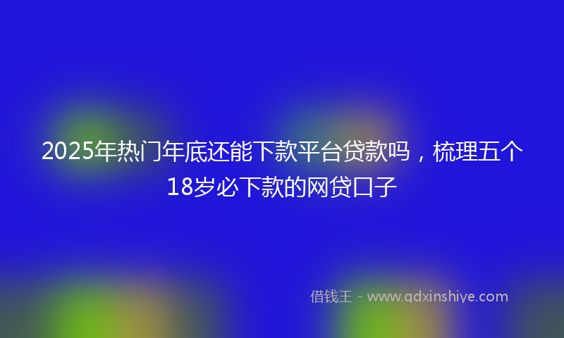 2025年热门年底还能下款平台贷款吗，梳理五个18岁必下款的网贷口子