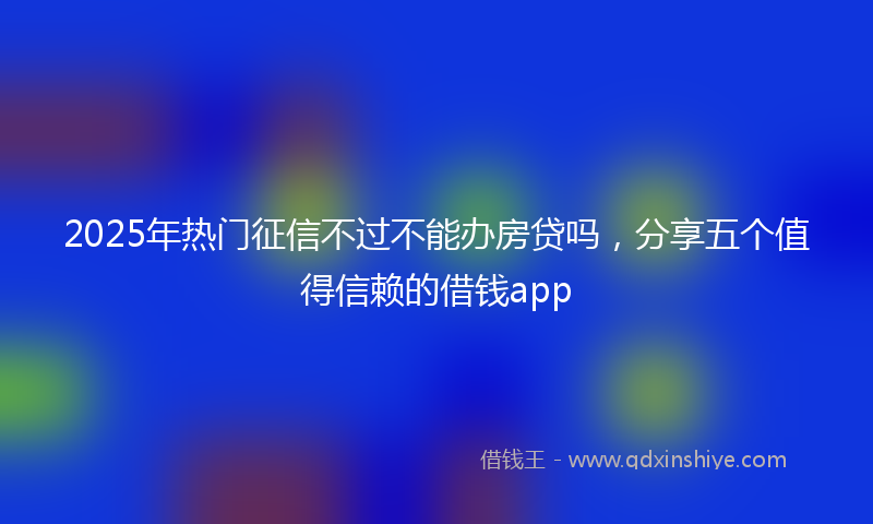 2025年热门征信不过不能办房贷吗，分享五个值得信赖的借钱app
