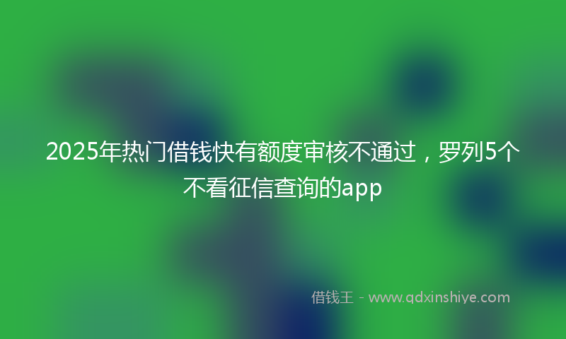 2025年热门借钱快有额度审核不通过，罗列5个不看征信查询的app