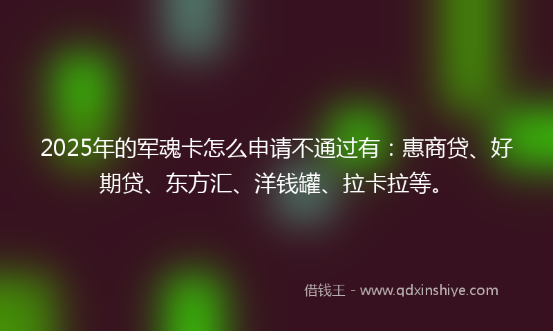2025年的军魂卡怎么申请不通过有：惠商贷、好期贷、东方汇、洋钱罐、拉卡拉等。