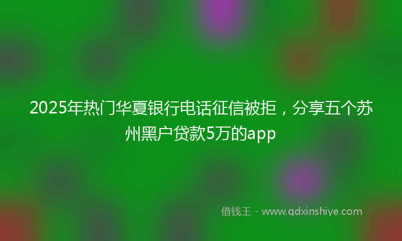2025年热门华夏银行电话征信被拒，分享五个苏州黑户贷款5万的app