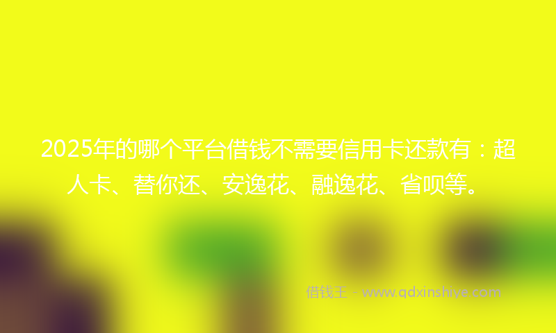 2025年的哪个平台借钱不需要信用卡还款有：超人卡、替你还、安逸花、融逸花、省呗等。