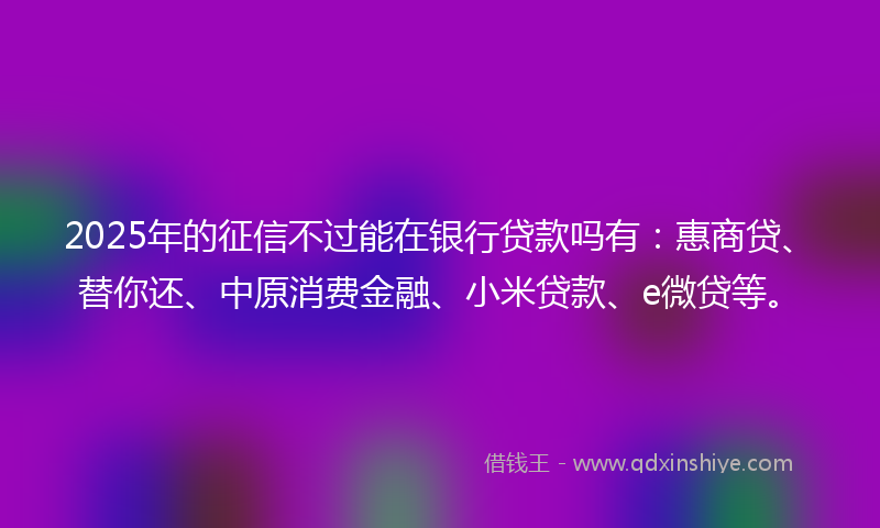 2025年的征信不过能在银行贷款吗有：惠商贷、替你还、中原消费金融、小米贷款、e微贷等。