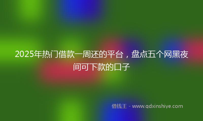 2025年热门借款一周还的平台，盘点五个网黑夜间可下款的口子