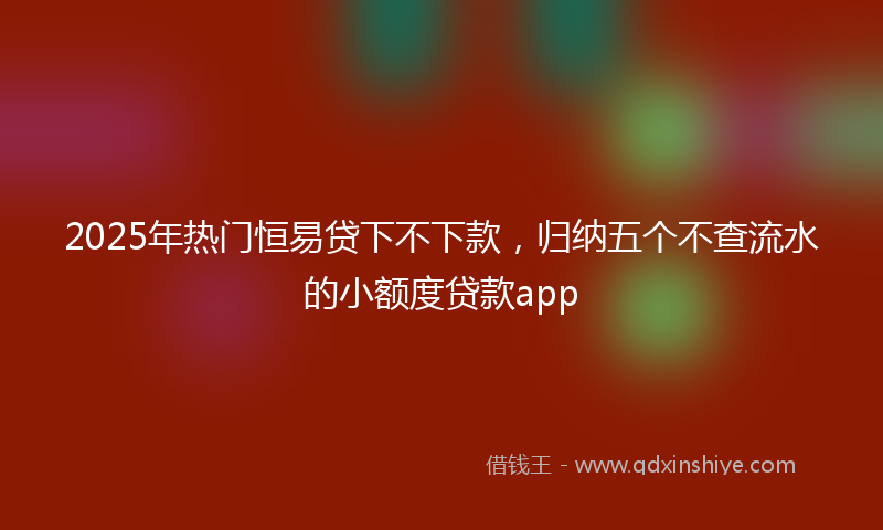 2025年热门恒易贷下不下款，归纳五个不查流水的小额度贷款app