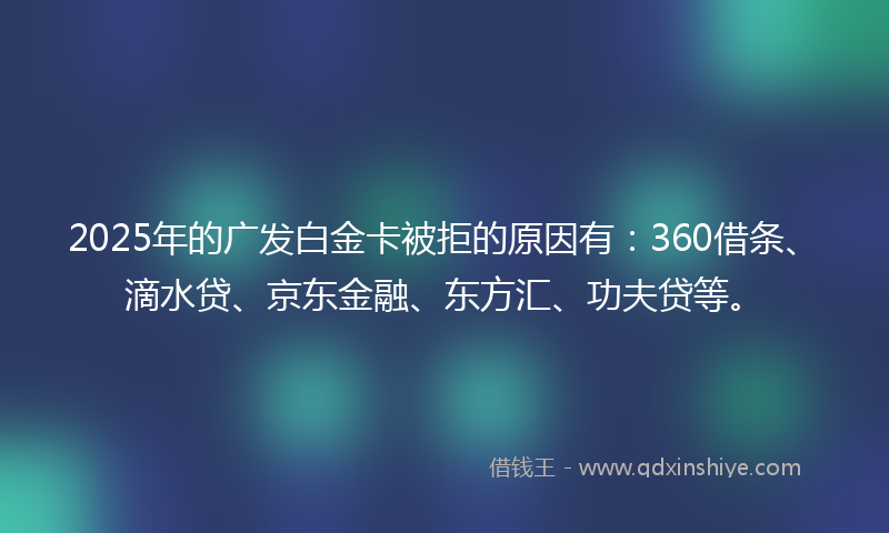 2025年的广发白金卡被拒的原因有：360借条、滴水贷、京东金融、东方汇、功夫贷等。