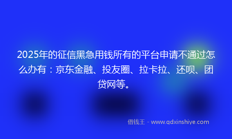 2025年的征信黑急用钱所有的平台申请不通过怎么办有：京东金融、投友圈、拉卡拉、还呗、团贷网等。