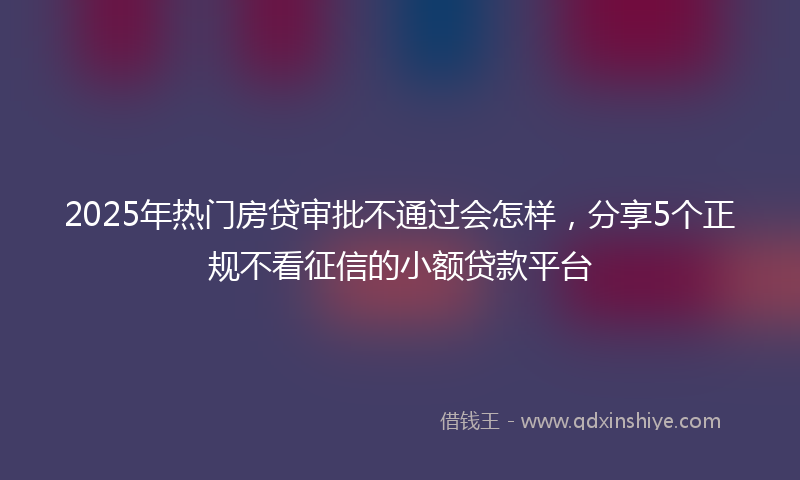 2025年热门房贷审批不通过会怎样，分享5个正规不看征信的小额贷款平台