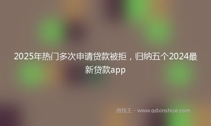 2025年热门多次申请贷款被拒，归纳五个2024最新贷款app