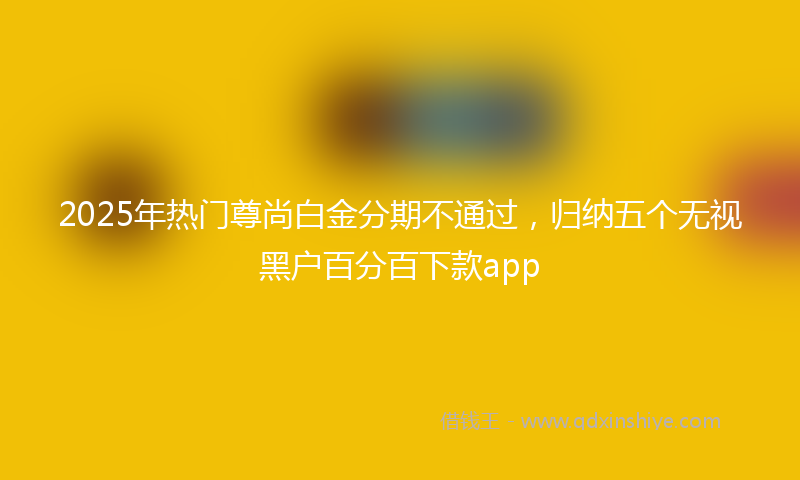 2025年热门尊尚白金分期不通过，归纳五个无视黑户百分百下款app