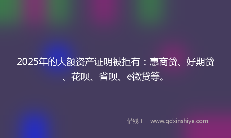 2025年的大额资产证明被拒有：惠商贷、好期贷、花呗、省呗、e微贷等。