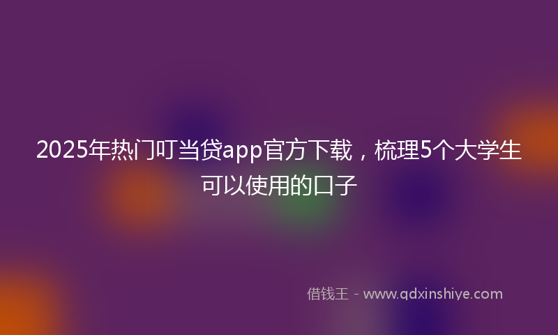 2025年热门叮当贷app官方下载，梳理5个大学生可以使用的口子